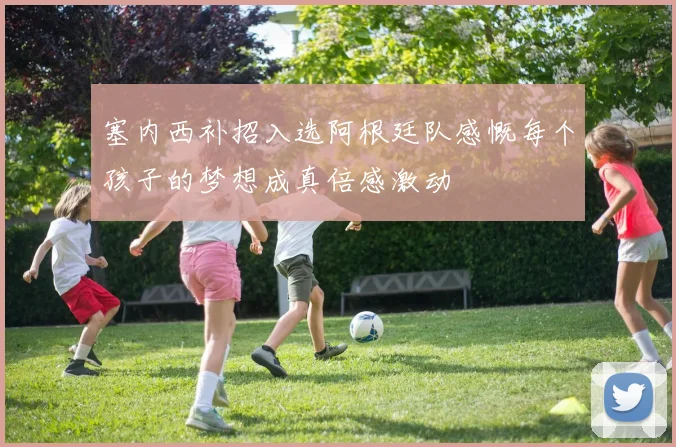 塞内西补招入选阿根廷队感慨每个孩子的梦想成真倍感激动