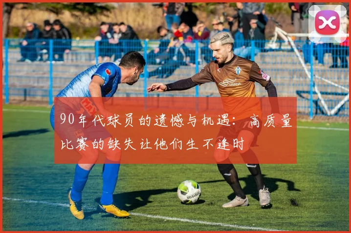 90年代球员的遗憾与机遇：高质量比赛的缺失让他们生不逢时