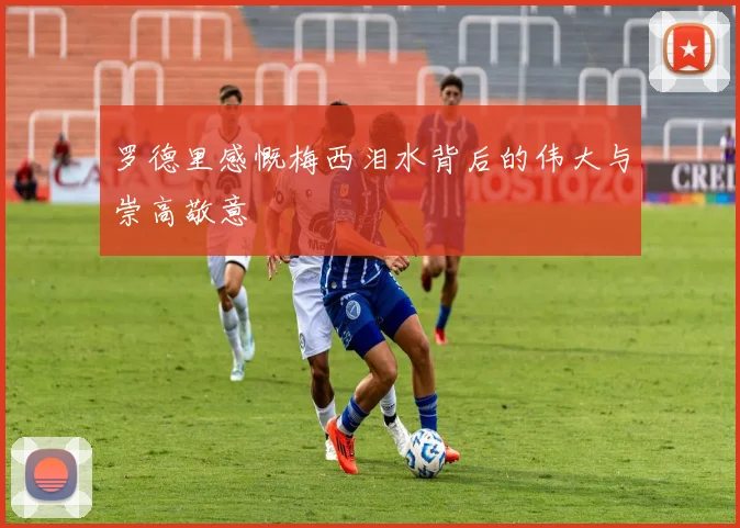 罗德里感慨梅西泪水背后的伟大与崇高敬意