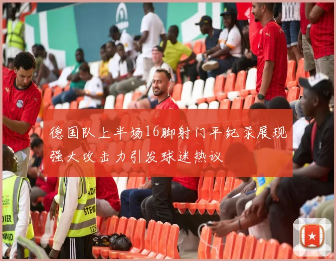 德国队上半场16脚射门平纪录展现强大攻击力引发球迷热议