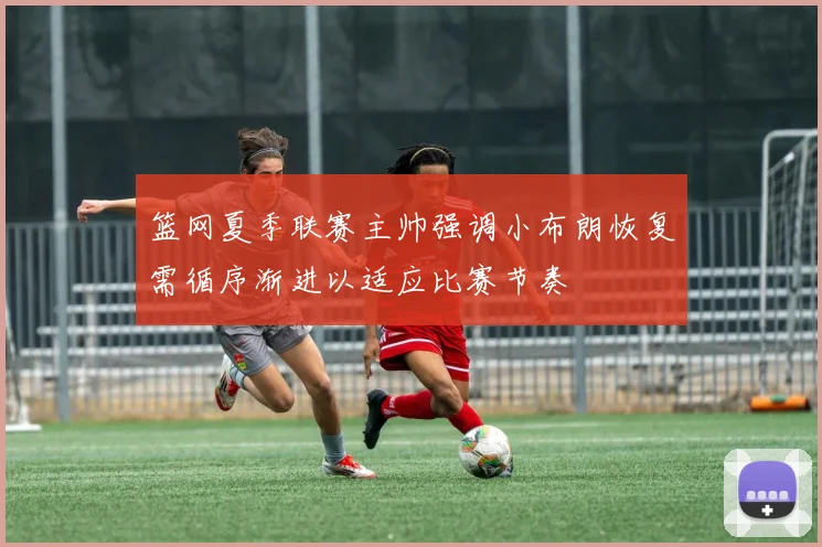 篮网夏季联赛主帅强调小布朗恢复需循序渐进以适应比赛节奏
