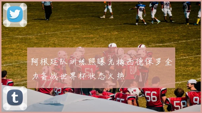阿根廷队训练照曝光梅西德保罗全力备战世界杯状态火热