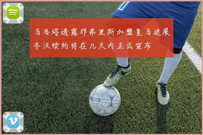 马洛塔透露邓弗里斯加盟皇马进展齐沃续约将在几天内正式宣布
