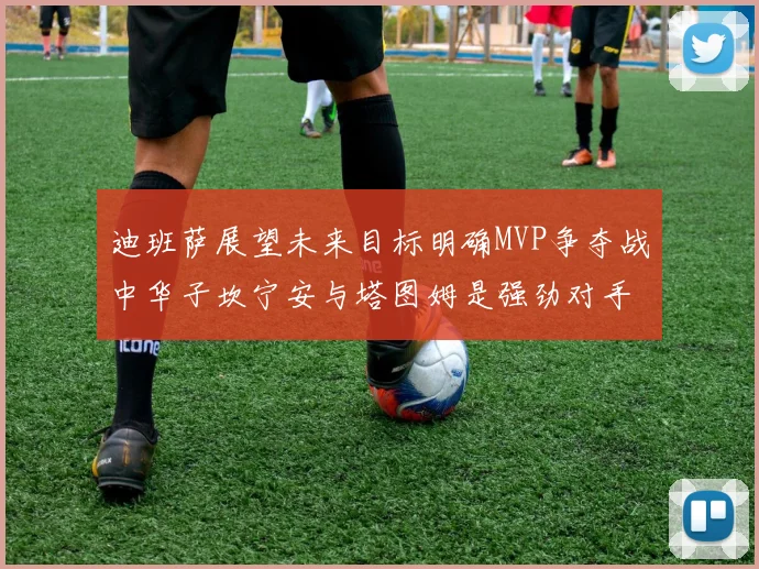 迪班萨展望未来目标明确MVP争夺战中华子坎宁安与塔图姆是强劲对手