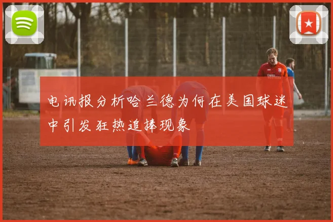 电讯报分析哈兰德为何在美国球迷中引发狂热追捧现象