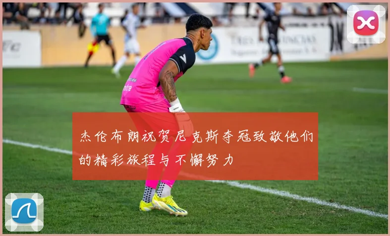 杰伦布朗祝贺尼克斯夺冠致敬他们的精彩旅程与不懈努力