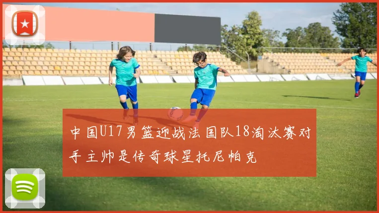 中国U17男篮迎战法国队18淘汰赛对手主帅是传奇球星托尼帕克