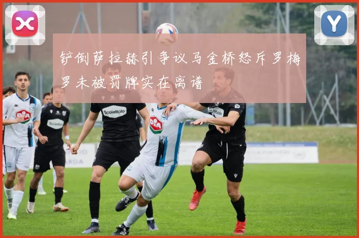 铲倒萨拉赫引争议马金桥怒斥罗梅罗未被罚牌实在离谱
