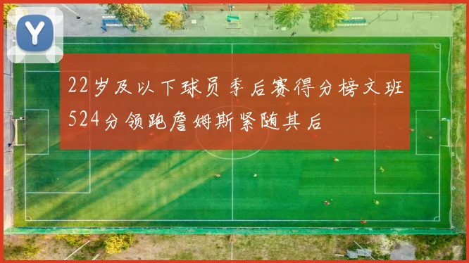 22岁及以下球员季后赛得分榜文班524分领跑詹姆斯紧随其后