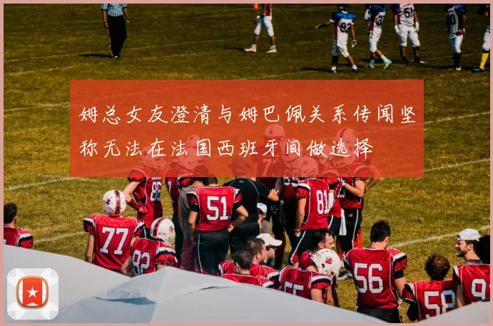 姆总女友澄清与姆巴佩关系传闻坚称无法在法国西班牙间做选择