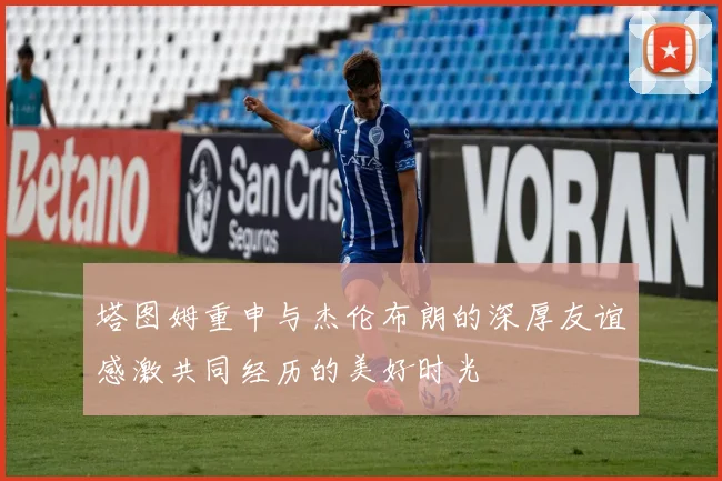 塔图姆重申与杰伦布朗的深厚友谊感激共同经历的美好时光