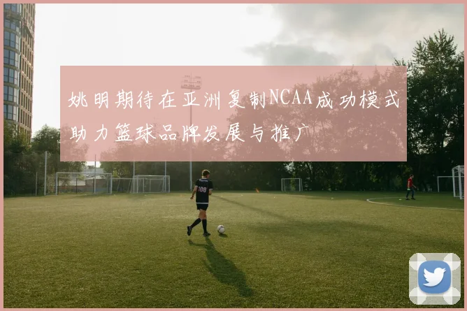 姚明期待在亚洲复制NCAA成功模式助力篮球品牌发展与推广