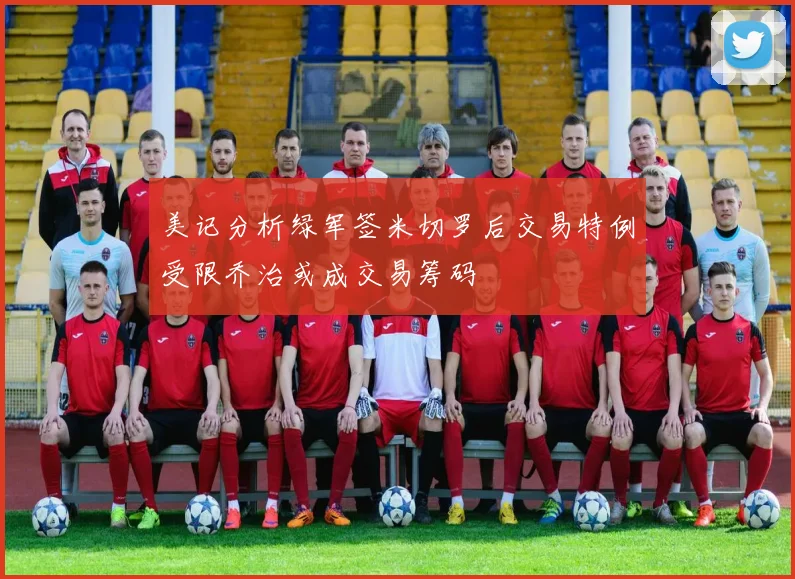 美记分析绿军签米切罗后交易特例受限乔治或成交易筹码