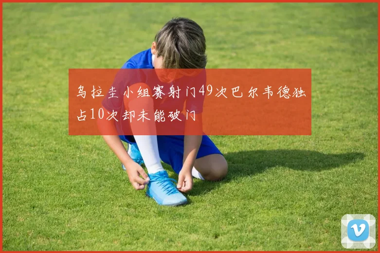 乌拉圭小组赛射门49次巴尔韦德独占10次却未能破门