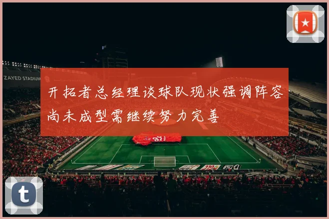 开拓者总经理谈球队现状强调阵容尚未成型需继续努力完善