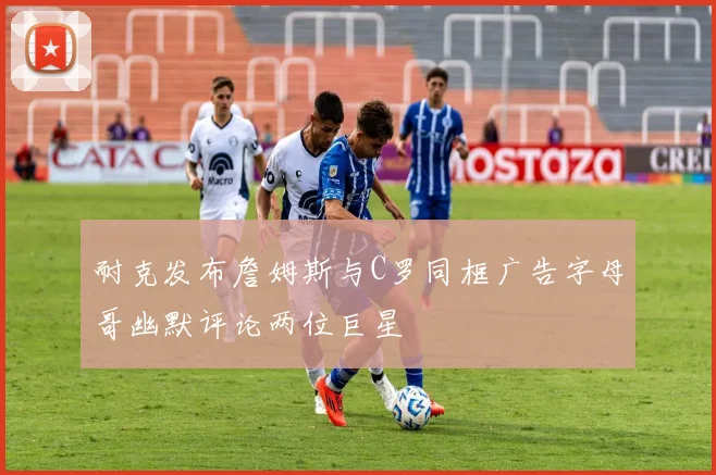 耐克发布詹姆斯与C罗同框广告字母哥幽默评论两位巨星