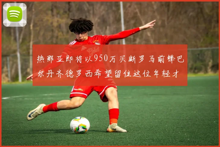 热那亚即将以950万买断罗马前锋巴尔丹齐德罗西希望留住这位年轻才俊
