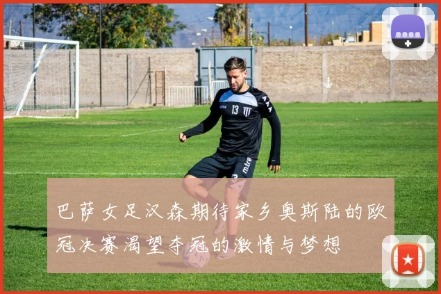 巴萨女足汉森期待家乡奥斯陆的欧冠决赛渴望夺冠的激情与梦想