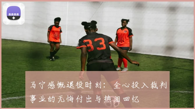 马宁感慨退役时刻：全心投入裁判事业的无悔付出与热泪回忆