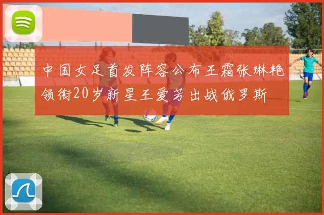 中国女足首发阵容公布王霜张琳艳领衔20岁新星王爱芳出战俄罗斯