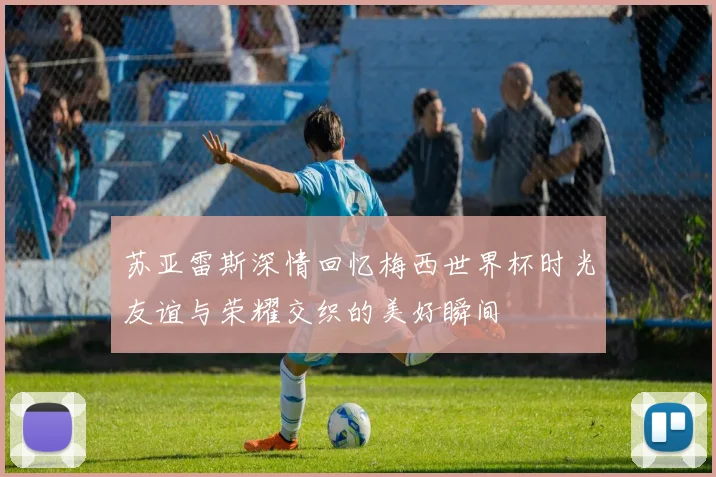 苏亚雷斯深情回忆梅西世界杯时光友谊与荣耀交织的美好瞬间