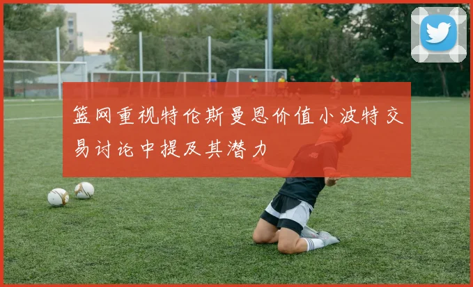 篮网重视特伦斯曼恩价值小波特交易讨论中提及其潜力