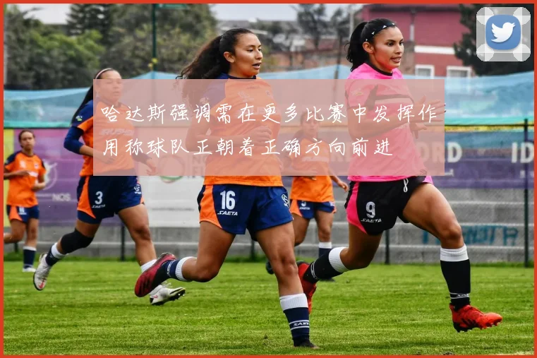 哈达斯强调需在更多比赛中发挥作用称球队正朝着正确方向前进