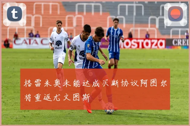 格雷米奥未能达成买断协议阿图尔将重返尤文图斯