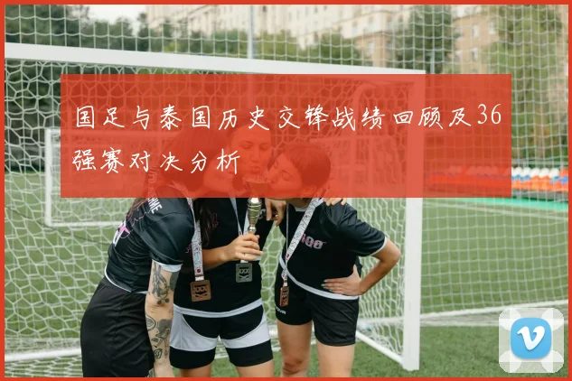 国足与泰国历史交锋战绩回顾及36强赛对决分析