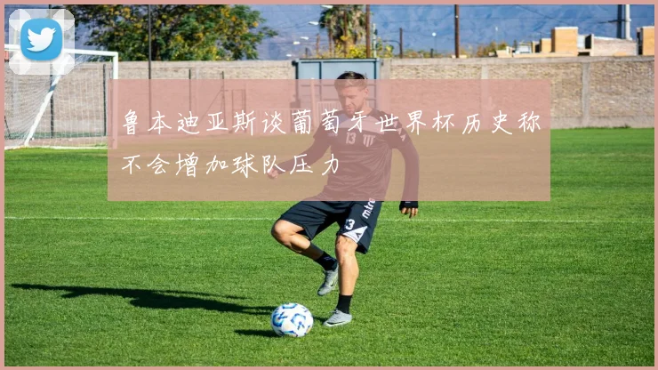 鲁本迪亚斯谈葡萄牙世界杯历史称不会增加球队压力