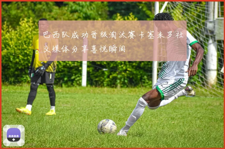 巴西队成功晋级淘汰赛卡塞米罗社交媒体分享喜悦瞬间