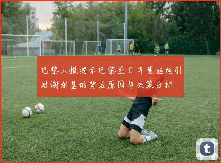 巴黎人报揭示巴黎圣日耳曼拒绝引进谢尔基的背后原因与决策分析