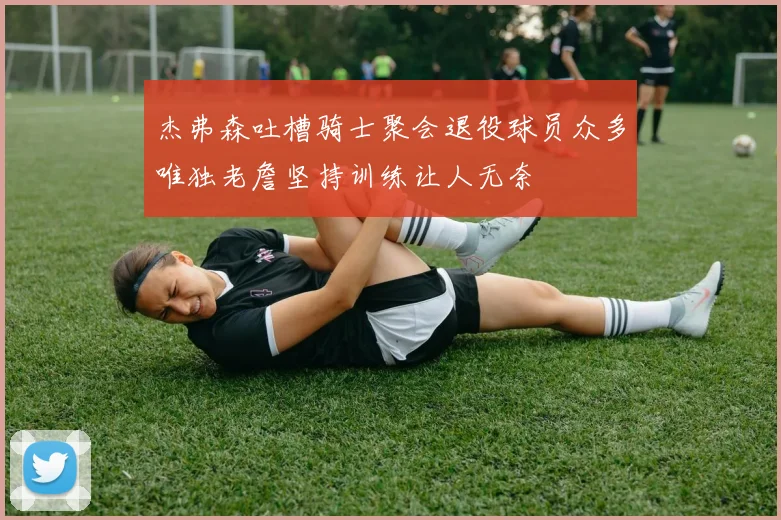 杰弗森吐槽骑士聚会退役球员众多唯独老詹坚持训练让人无奈