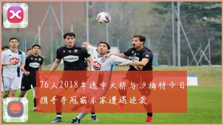 76人2018年选中大桥与沙梅特今日携手夺冠前东家遭遇逆袭