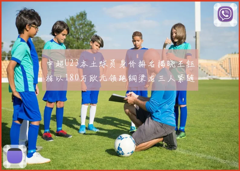 中超U23本土球员身价排名揭晓王钰栋以180万欧元领跑铜梁龙三人紧随其后