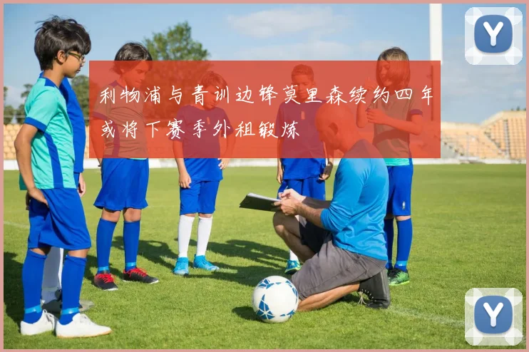 利物浦与青训边锋莫里森续约四年或将下赛季外租锻炼