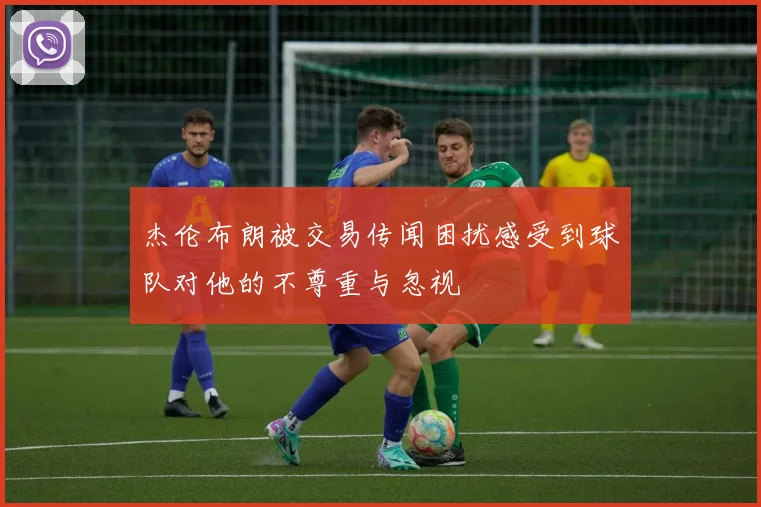 杰伦布朗被交易传闻困扰感受到球队对他的不尊重与忽视