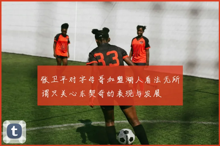 张卫平对字母哥加盟湖人看法无所谓只关心东契奇的表现与发展