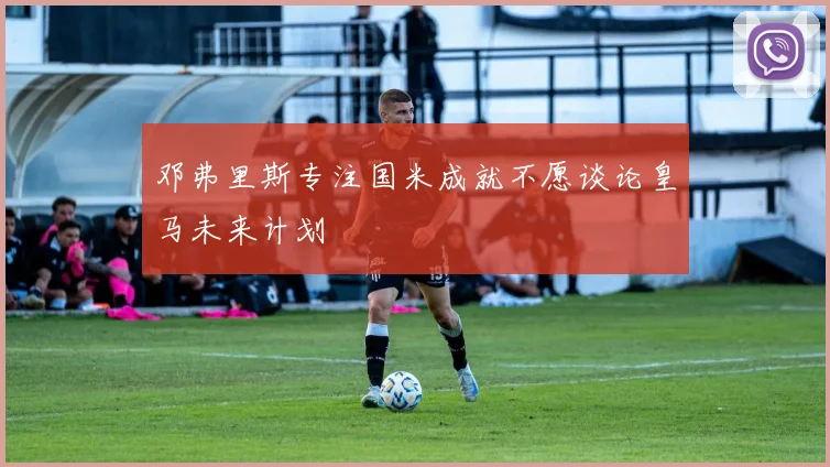 邓弗里斯专注国米成就不愿谈论皇马未来计划