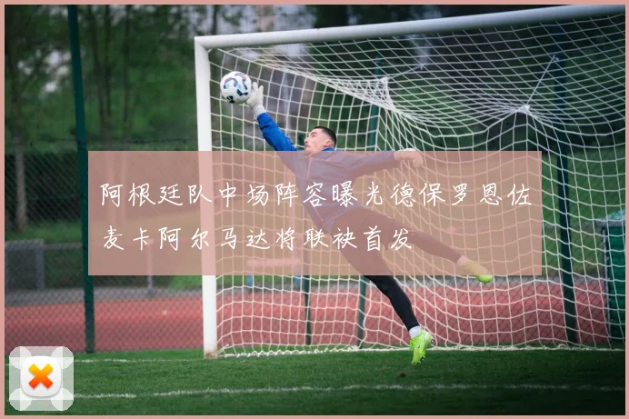 阿根廷队中场阵容曝光德保罗恩佐麦卡阿尔马达将联袂首发