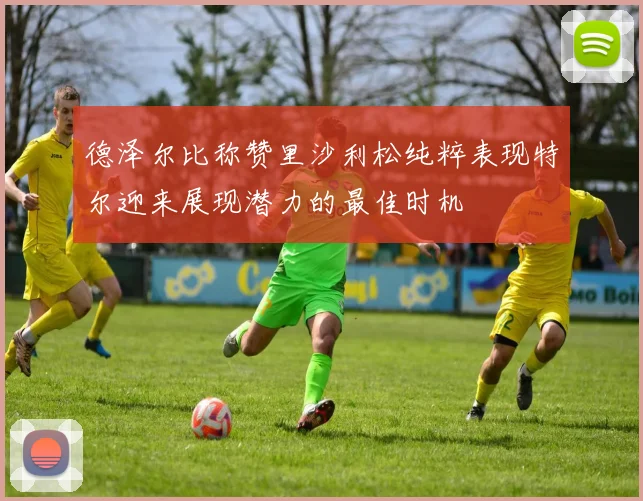 德泽尔比称赞里沙利松纯粹表现特尔迎来展现潜力的最佳时机