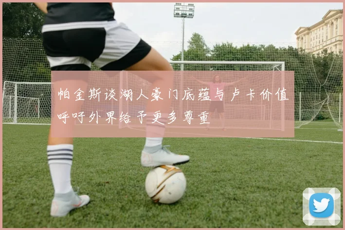 帕金斯谈湖人豪门底蕴与卢卡价值呼吁外界给予更多尊重